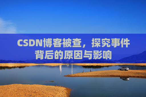 CSDN博客被查，探究事件背后的原因与影响